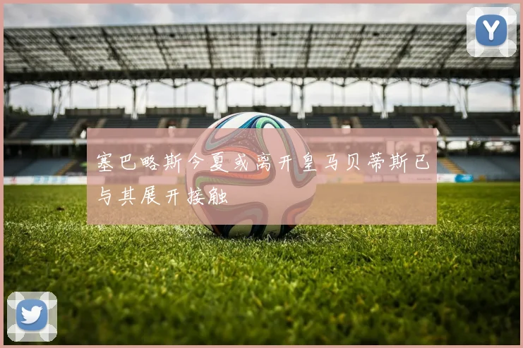 塞巴略斯今夏或离开皇马贝蒂斯已与其展开接触