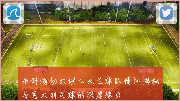 老舒梅切尔倾心米兰球队情怀揭秘与意大利足球的深厚缘分