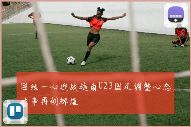 团结一心迎战越南U23国足调整心态力争再创辉煌