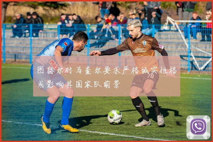 图赫尔对马奎尔要求严格诚实性格或影响其国家队前景