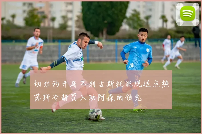 切尔西开局不利古斯托犯规送点热苏斯冷静罚入助阿森纳领先