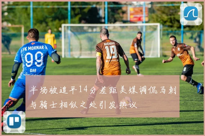 半场被追平14分差距美媒调侃马刺与骑士相似之处引发热议