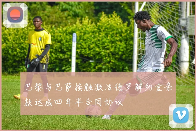 巴黎与巴萨接触激活德罗解约金条款达成四年半合同协议