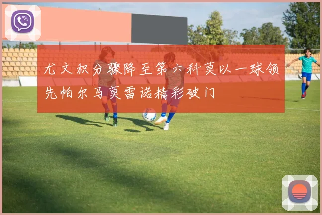 尤文积分骤降至第六科莫以一球领先帕尔马莫雷诺精彩破门