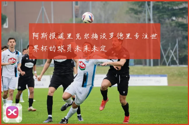 阿斯报道里克尔梅谈罗德里专注世界杯的球员未来未定