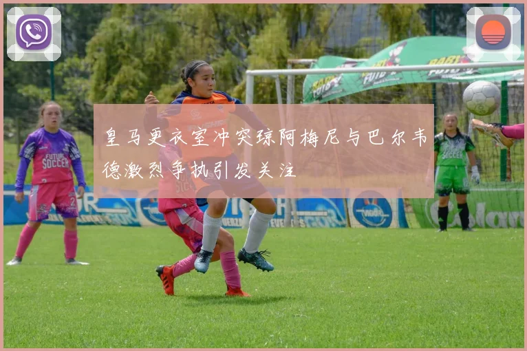 皇马更衣室冲突琼阿梅尼与巴尔韦德激烈争执引发关注