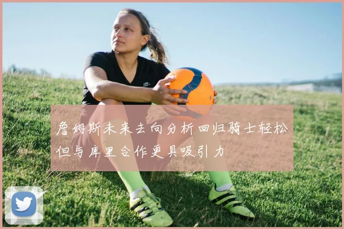 詹姆斯未来去向分析回归骑士轻松但与库里合作更具吸引力