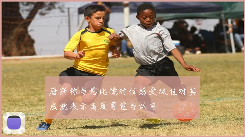 唐斯称与恩比德对位感受极佳对其成就表示高度尊重与认可