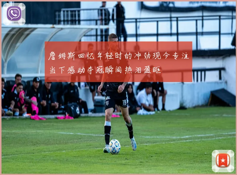 詹姆斯回忆年轻时的冲劲现今专注当下感动夺冠瞬间热泪盈眶