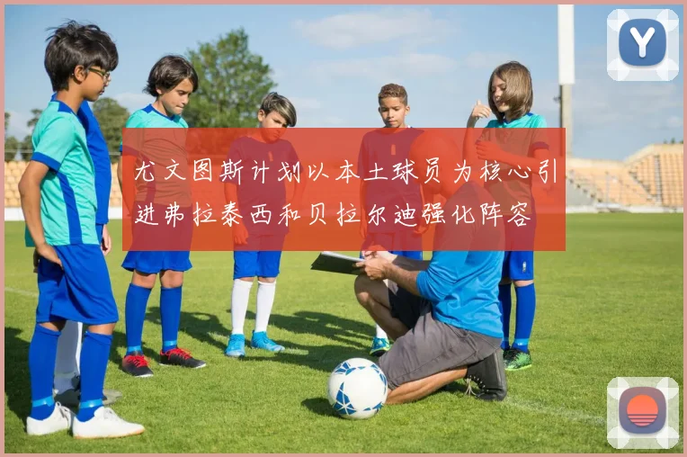 尤文图斯计划以本土球员为核心引进弗拉泰西和贝拉尔迪强化阵容