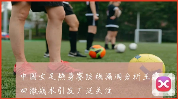 中国女足热身赛防线漏洞分析王霜回撤战术引发广泛关注